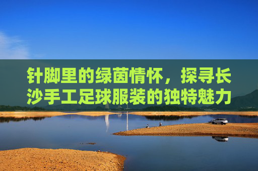 针脚里的绿茵情怀，探寻长沙手工足球服装的独特魅力
