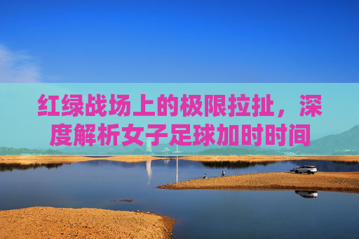 红绿战场上的极限拉扯，深度解析女子足球加时时间