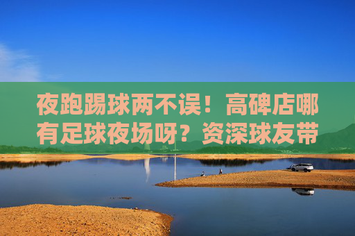夜跑踢球两不误！高碑店哪有足球夜场呀？资深球友带你玩转夜场