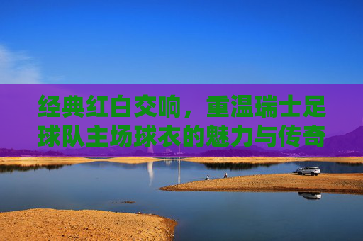 经典红白交响，重温瑞士足球队主场球衣的魅力与传奇