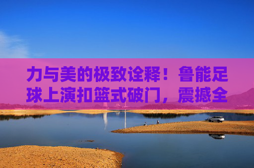 力与美的极致诠释！鲁能足球上演扣篮式破门，震撼全场