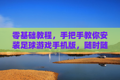 零基础教程，手把手教你安装足球游戏手机版，随时随地享受绿茵激情！