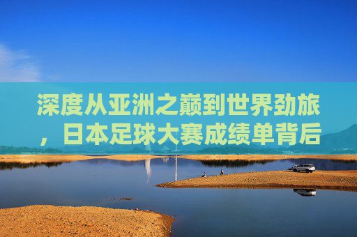深度从亚洲之巅到世界劲旅，日本足球大赛成绩单背后的崛起之路