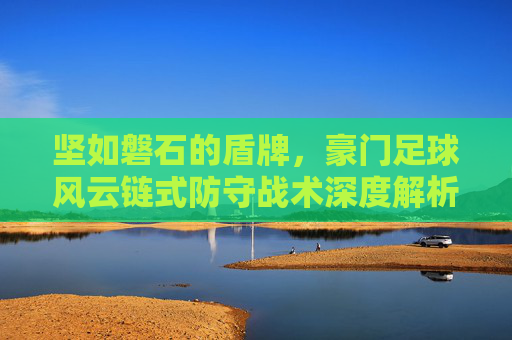 坚如磐石的盾牌，豪门足球风云链式防守战术深度解析