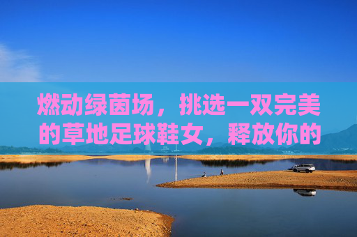 燃动绿茵场，挑选一双完美的草地足球鞋女，释放你的无限活力
