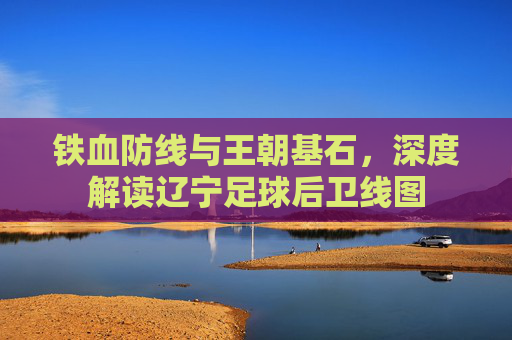 铁血防线与王朝基石，深度解读辽宁足球后卫线图