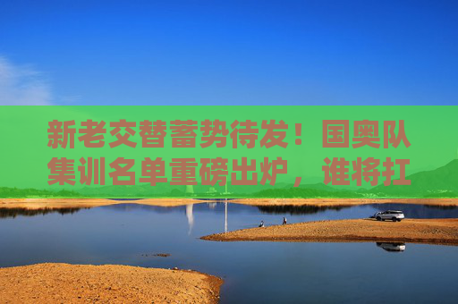 新老交替蓄势待发！国奥队集训名单重磅出炉，谁将扛起冲击奥运的重任？