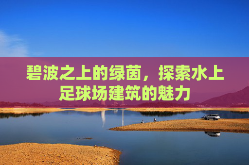 碧波之上的绿茵，探索水上足球场建筑的魅力