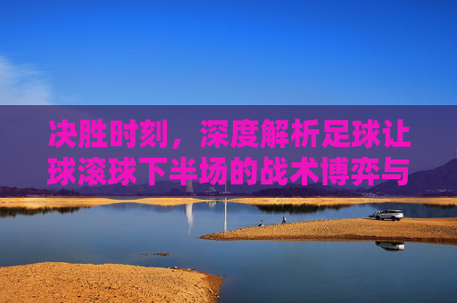 决胜时刻，深度解析足球让球滚球下半场的战术博弈与变数