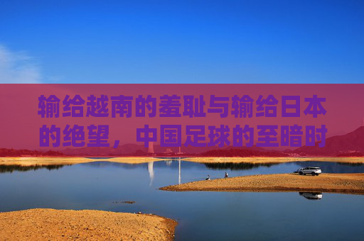 输给越南的羞耻与输给日本的绝望，中国足球的至暗时刻与路在何方