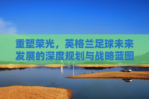 重塑荣光，英格兰足球未来发展的深度规划与战略蓝图