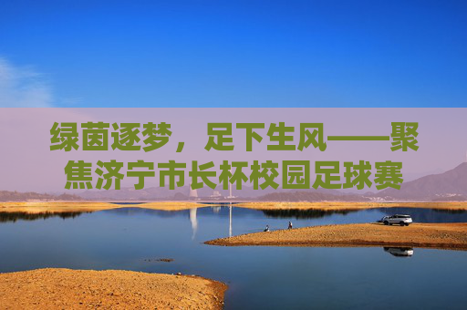 绿茵逐梦，足下生风——聚焦济宁市长杯校园足球赛