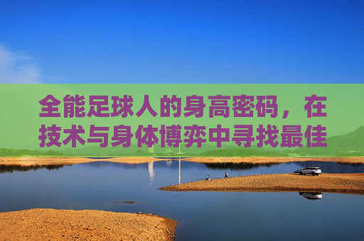 全能足球人的身高密码，在技术与身体博弈中寻找最佳平衡点