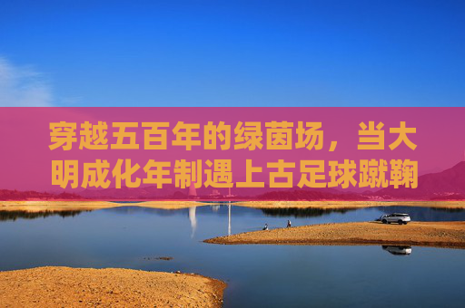 穿越五百年的绿茵场，当大明成化年制遇上古足球蹴鞠
