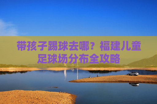 带孩子踢球去哪？福建儿童足球场分布全攻略