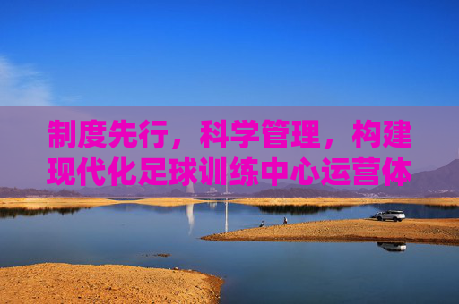 制度先行，科学管理，构建现代化足球训练中心运营体系