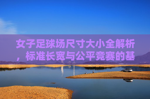 女子足球场尺寸大小全解析，标准长宽与公平竞赛的基石