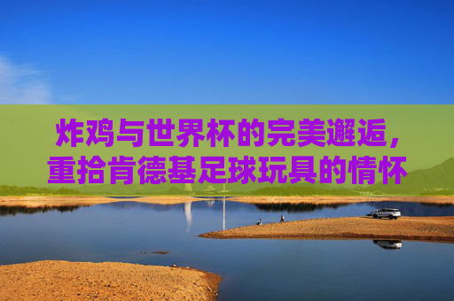 炸鸡与世界杯的完美邂逅，重拾肯德基足球玩具的情怀与热血