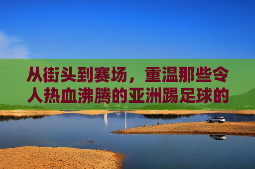 从街头到赛场，重温那些令人热血沸腾的亚洲踢足球的视屏