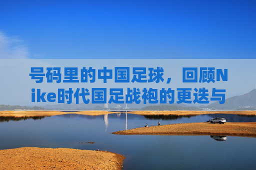 号码里的中国足球，回顾Nike时代国足战袍的更迭与情怀