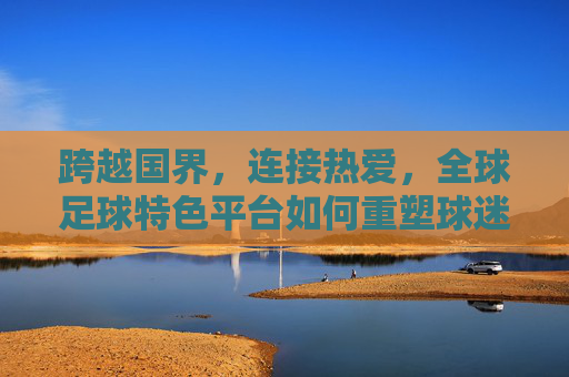 跨越国界，连接热爱，全球足球特色平台如何重塑球迷体验