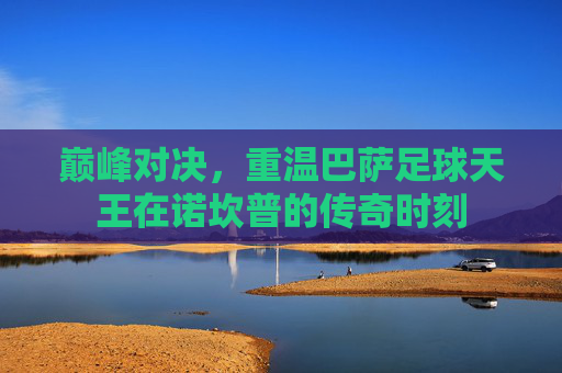 巅峰对决，重温巴萨足球天王在诺坎普的传奇时刻