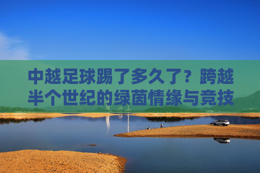中越足球踢了多久了？跨越半个世纪的绿茵情缘与竞技较量