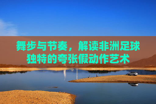 舞步与节奏，解读非洲足球独特的夸张假动作艺术