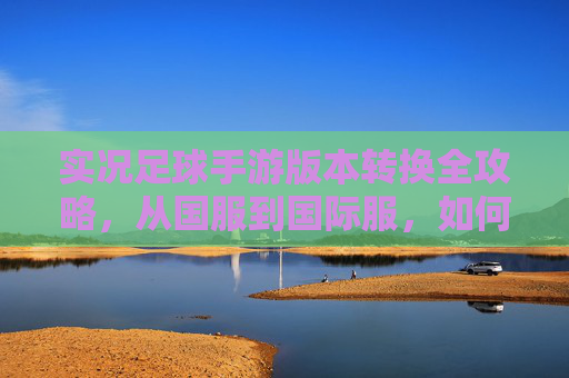 实况足球手游版本转换全攻略，从国服到国际服，如何无缝衔接你的球员资产？