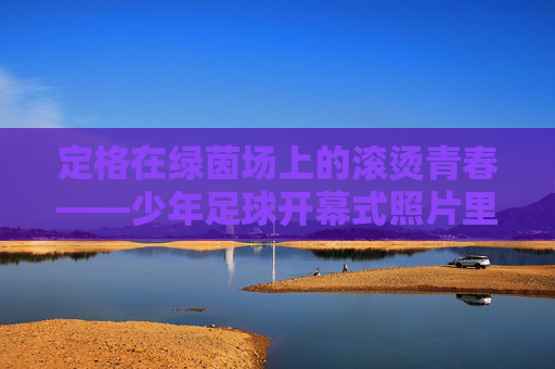 定格在绿茵场上的滚烫青春——少年足球开幕式照片里的梦想回响