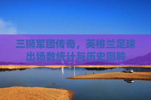 三狮军团传奇，英格兰足球出场数统计与历史回眸