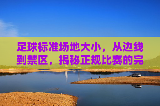 足球标准场地大小，从边线到禁区，揭秘正规比赛的完美蓝图
