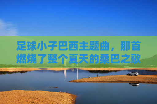 足球小子巴西主题曲，那首燃烧了整个夏天的桑巴之歌