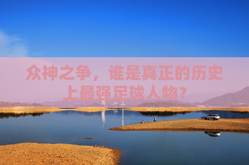 众神之争，谁是真正的历史上最强足球人物？