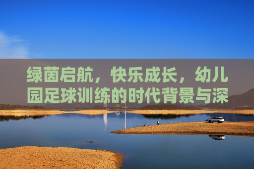 绿茵启航，快乐成长，幼儿园足球训练的时代背景与深远意义