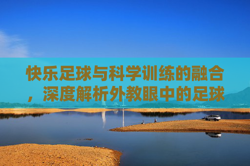 快乐足球与科学训练的融合，深度解析外教眼中的足球教案