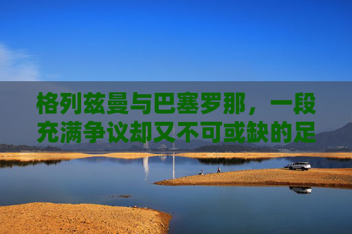 格列兹曼与巴塞罗那，一段充满争议却又不可或缺的足球旅程