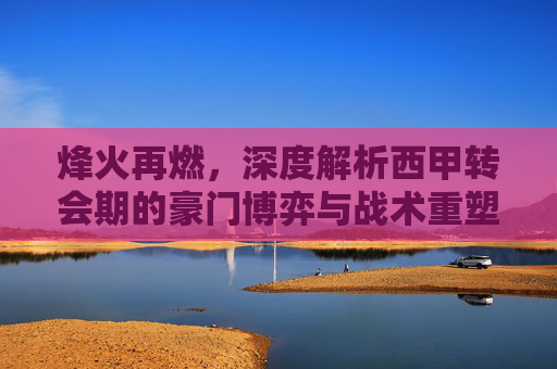 烽火再燃，深度解析西甲转会期的豪门博弈与战术重塑