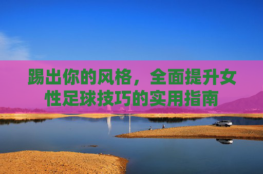 踢出你的风格，全面提升女性足球技巧的实用指南