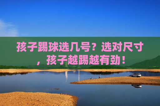 孩子踢球选几号？选对尺寸，孩子越踢越有劲！