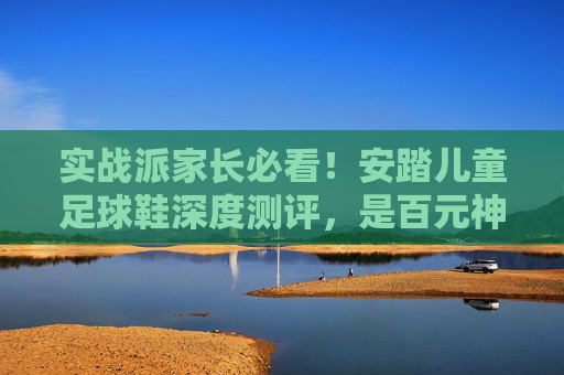 实战派家长必看！安踏儿童足球鞋深度测评，是百元神鞋还是踩雷之作？