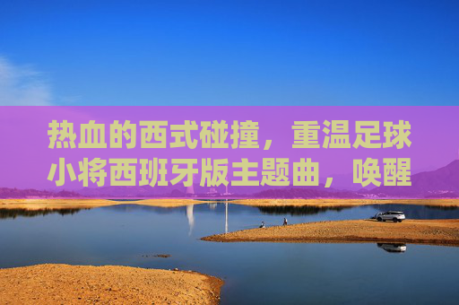 热血的西式碰撞，重温足球小将西班牙版主题曲，唤醒心中的生命之杯
