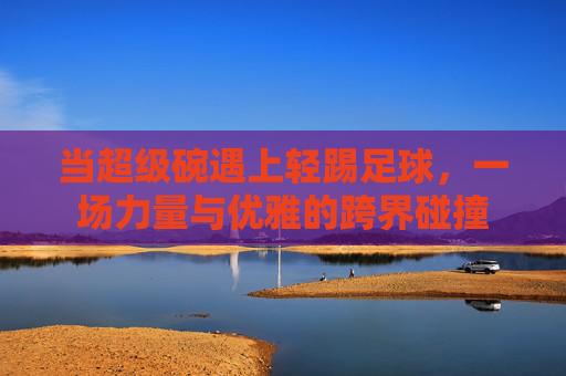 当超级碗遇上轻踢足球，一场力量与优雅的跨界碰撞