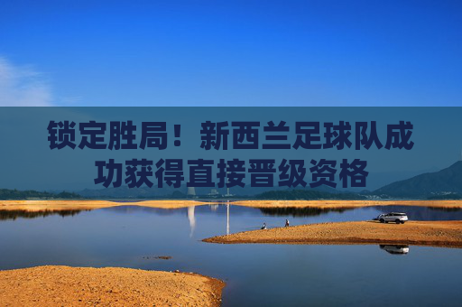 锁定胜局！新西兰足球队成功获得直接晋级资格