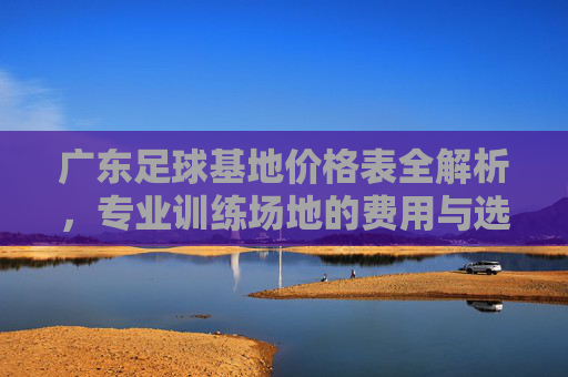 广东足球基地价格表全解析，专业训练场地的费用与选择指南