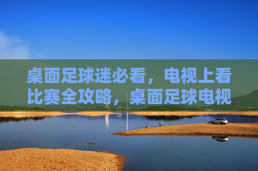 桌面足球迷必看，电视上看比赛全攻略，桌面足球电视怎么看？一文搞定！