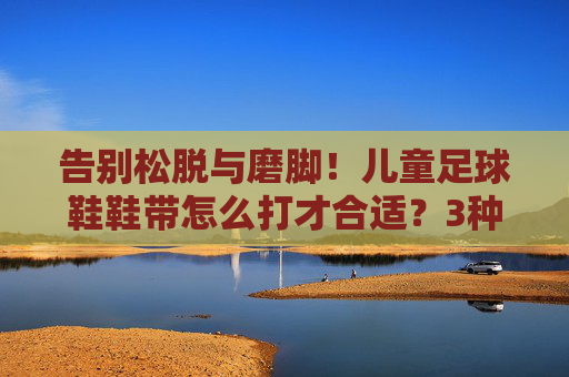 告别松脱与磨脚！儿童足球鞋鞋带怎么打才合适？3种实用系法大公开