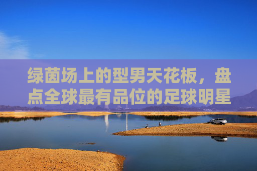 绿茵场上的型男天花板，盘点全球最有品位的足球明星排名