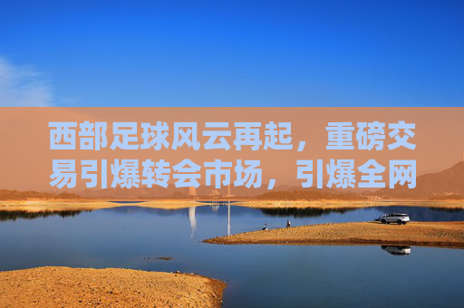 西部足球风云再起，重磅交易引爆转会市场，引爆全网头条