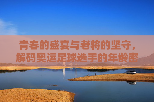 青春的盛宴与老将的坚守，解码奥运足球选手的年龄密码